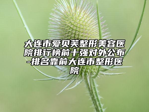 大連市愛貝芙整形美容醫(yī)院排行榜前十強(qiáng)對(duì)外公布-排名靠前大連市整形醫(yī)院