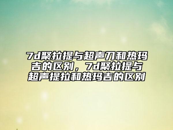 7d聚拉提與超聲刀和熱瑪吉的區(qū)別，7d聚拉提與超聲提拉和熱瑪吉的區(qū)別