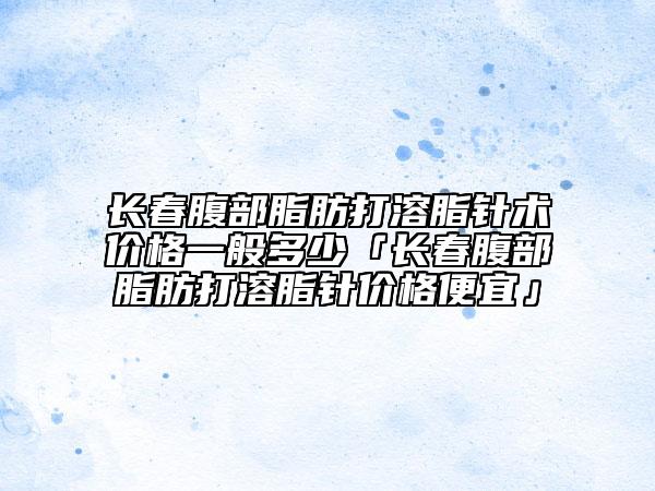 長(zhǎng)春腹部脂肪打溶脂針術(shù)價(jià)格一般多少「長(zhǎng)春腹部脂肪打溶脂針價(jià)格便宜」