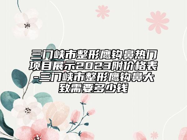 三門峽市整形鷹鉤鼻熱門項(xiàng)目展示2023附價(jià)格表-三門峽市整形鷹鉤鼻大致需要多少錢