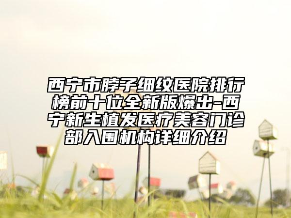 西寧市脖子細(xì)紋醫(yī)院排行榜前十位全新版爆出-西寧新生植發(fā)醫(yī)療美容門診部入圍機(jī)構(gòu)詳細(xì)介紹