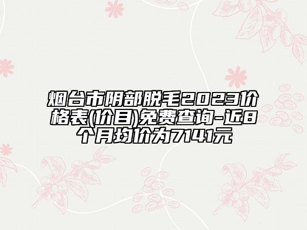 煙臺(tái)市陰部脫毛2023價(jià)格表(價(jià)目)免費(fèi)查詢(xún)-近8個(gè)月均價(jià)為7141元