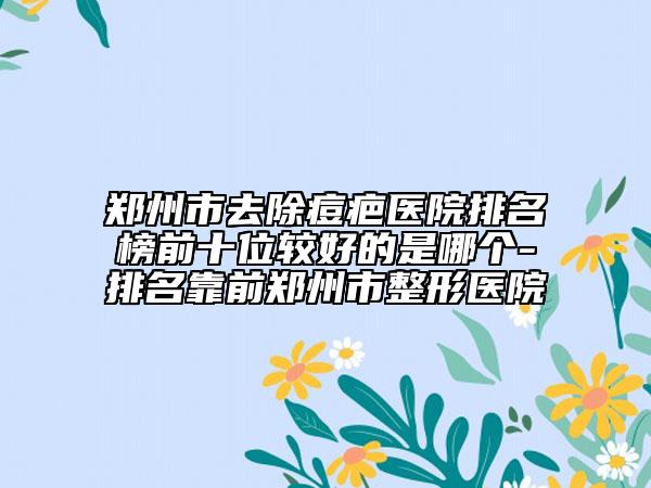 鄭州市去除痘疤醫(yī)院排名榜前十位較好的是哪個(gè)-排名靠前鄭州市整形醫(yī)院