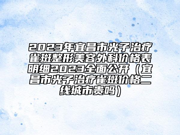 2023年宜昌市光子治療雀斑整形美容外科價(jià)格表明細(xì)2023全面公開（宜昌市光子治療雀斑價(jià)格二線城市貴嗎）