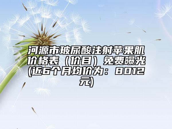 河源市玻尿酸注射蘋果肌價格表（價目）免費曝光(近6個月均價為：8012元)