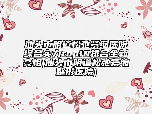 汕頭市陰道松弛緊縮醫(yī)院綜合實力top10排名全新亮相(汕頭市陰道松弛緊縮整形醫(yī)院)