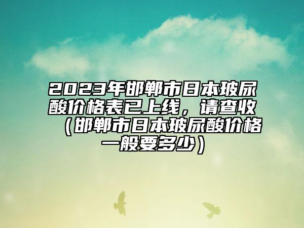 2023年邯鄲市日本玻尿酸價(jià)格表已上線，請(qǐng)查收（邯鄲市日本玻尿酸價(jià)格一般要多少）