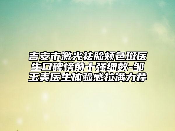 吉安市激光祛臉頰色斑醫(yī)生口碑榜前十強細數(shù)-鄒玉美醫(yī)生體驗感拉滿力薦