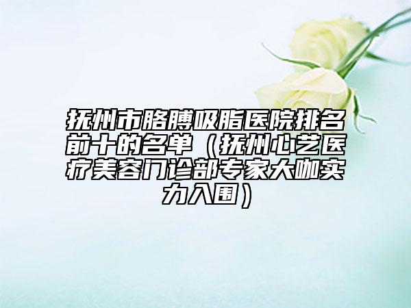 撫州市胳膊吸脂醫(yī)院排名前十的名單（撫州心藝醫(yī)療美容門診部專家大咖實(shí)力入圍）