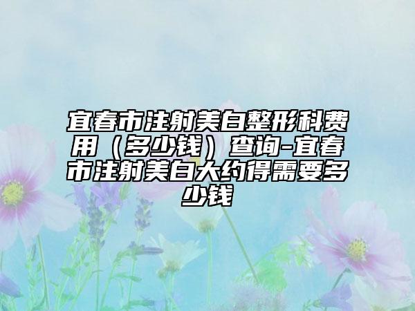 宜春市注射美白整形科費用（多少錢）查詢-宜春市注射美白大約得需要多少錢