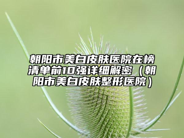 朝陽(yáng)市美白皮膚醫(yī)院在榜清單前10強(qiáng)詳細(xì)解密（朝陽(yáng)市美白皮膚整形醫(yī)院）