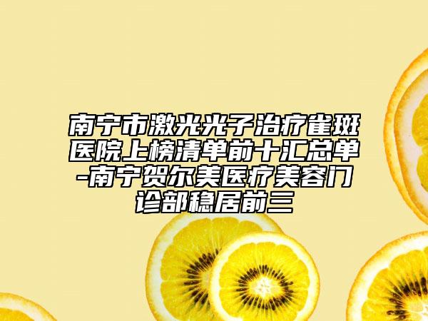 南寧市激光光子治療雀斑醫(yī)院上榜清單前十匯總單-南寧賀爾美醫(yī)療美容門診部穩(wěn)居前三
