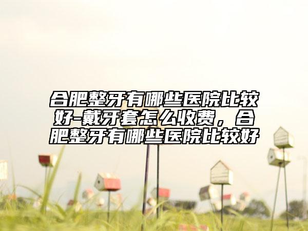 合肥整牙有哪些醫(yī)院比較好-戴牙套怎么收費(fèi)，合肥整牙有哪些醫(yī)院比較好