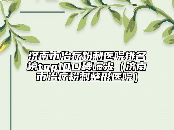 濟南市治療粉刺醫(yī)院排名榜top10口碑曝光（濟南市治療粉刺整形醫(yī)院）