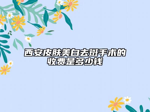 西安皮膚美白去斑手術(shù)的收費(fèi)是多少錢