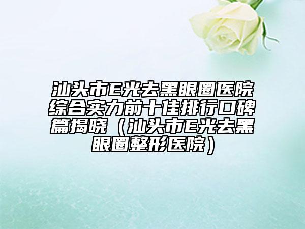 汕頭市E光去黑眼圈醫(yī)院綜合實(shí)力前十佳排行口碑篇揭曉（汕頭市E光去黑眼圈整形醫(yī)院）