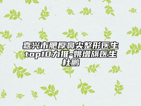 嘉興市肥厚鼻尖整形醫(yī)生top10力推-姚增旗醫(yī)生杜鵬