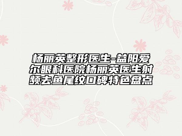 楊麗英整形醫(yī)生-益陽愛爾眼科醫(yī)院楊麗英醫(yī)生射頻去魚尾紋口碑特色盤點(diǎn)