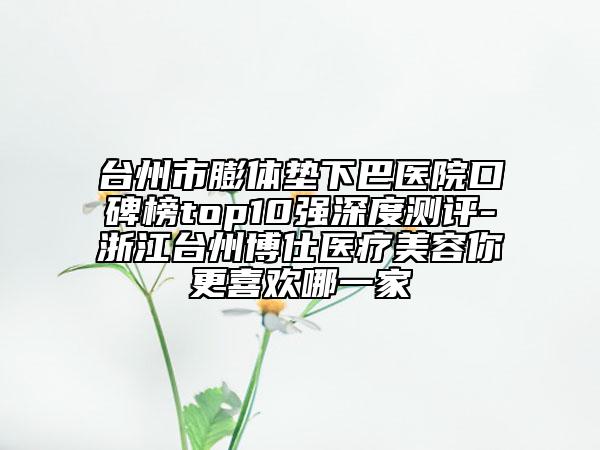 臺州市膨體墊下巴醫(yī)院口碑榜top10強深度測評-浙江臺州博仕醫(yī)療美容你更喜歡哪一家