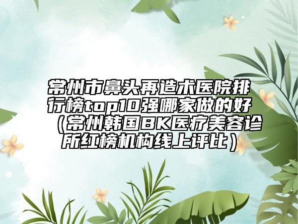 常州市鼻頭再造術(shù)醫(yī)院排行榜top10強哪家做的好（常州韓國BK醫(yī)療美容診所紅榜機構(gòu)線上評比）
