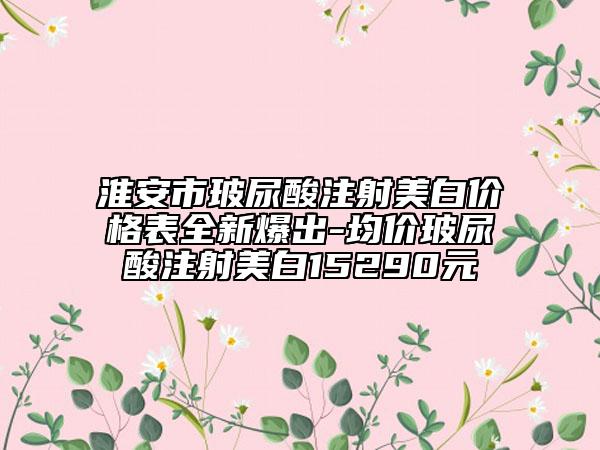 淮安市玻尿酸注射美白價格表全新爆出-均價玻尿酸注射美白15290元