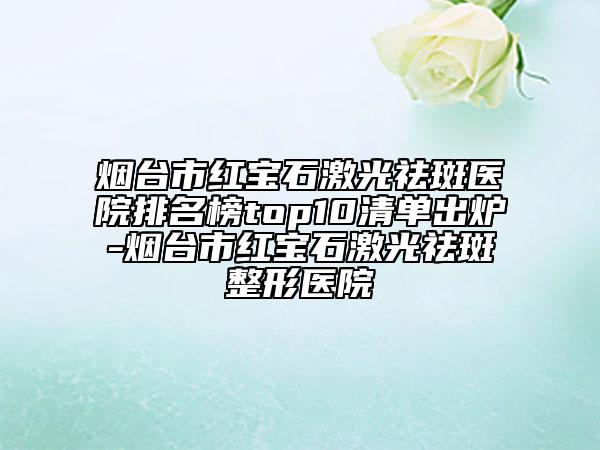 煙臺(tái)市紅寶石激光祛斑醫(yī)院排名榜top10清單出爐-煙臺(tái)市紅寶石激光祛斑整形醫(yī)院