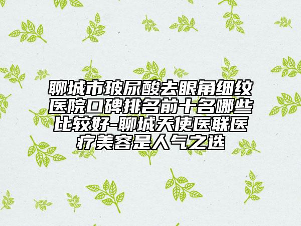 聊城市玻尿酸去眼角細紋醫(yī)院口碑排名前十名哪些比較好-聊城天使醫(yī)聯(lián)醫(yī)療美容是人氣之選