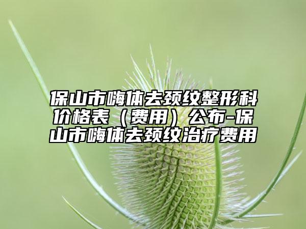 保山市嗨體去頸紋整形科價(jià)格表（費(fèi)用）公布-保山市嗨體去頸紋治療費(fèi)用