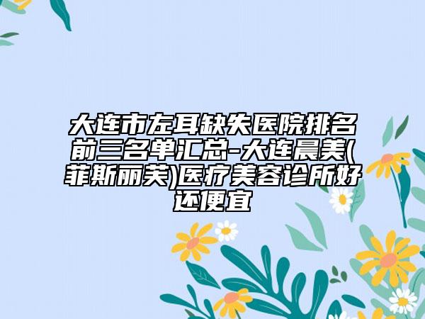 大連市左耳缺失醫(yī)院排名前三名單匯總-大連晨美(菲斯麗芙)醫(yī)療美容診所好還便宜