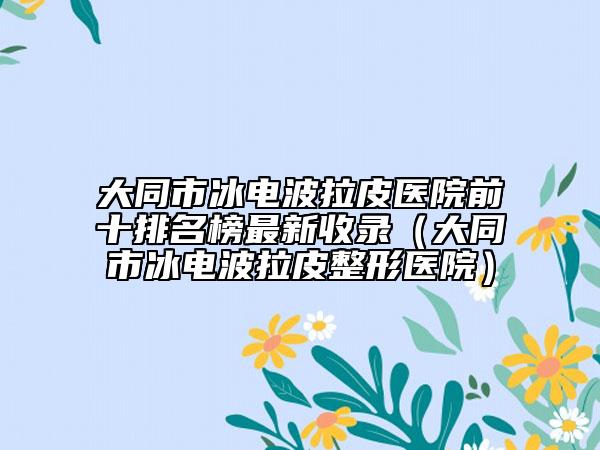 大同市冰電波拉皮醫(yī)院前十排名榜最新收錄（大同市冰電波拉皮整形醫(yī)院）