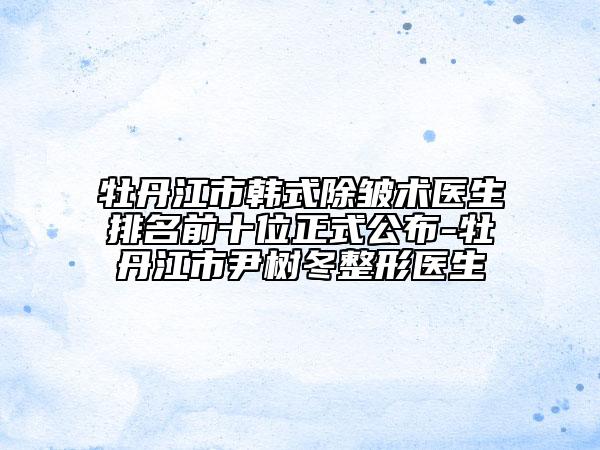 牡丹江市韓式除皺術(shù)醫(yī)生排名前十位正式公布-牡丹江市尹樹(shù)冬整形醫(yī)生