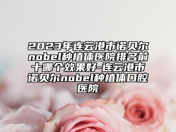 2023年連云港市諾貝爾nobel種植體醫(yī)院排名前十哪個效果好-連云港市諾貝爾nobel種植體口腔醫(yī)院