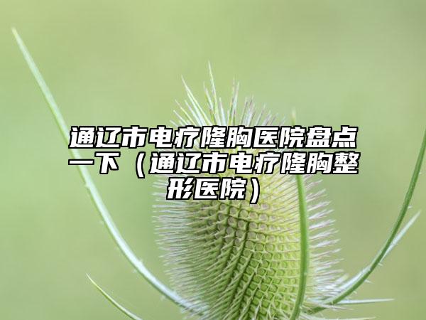 通遼市電療隆胸醫(yī)院盤點(diǎn)一下（通遼市電療隆胸整形醫(yī)院）