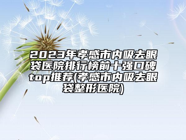 2023年孝感市內(nèi)吸去眼袋醫(yī)院排行榜前十強口碑top推薦(孝感市內(nèi)吸去眼袋整形醫(yī)院)