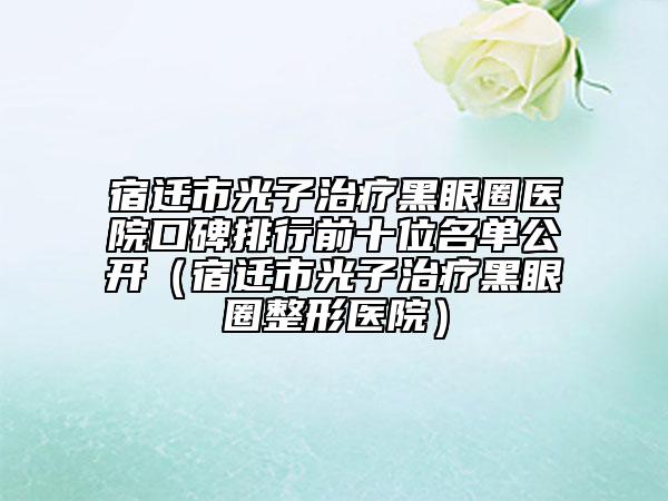 宿遷市光子治療黑眼圈醫(yī)院口碑排行前十位名單公開（宿遷市光子治療黑眼圈整形醫(yī)院）