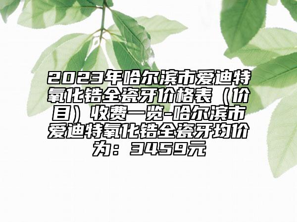 2023年哈爾濱市愛迪特氧化鋯全瓷牙價(jià)格表(價(jià)目)收費(fèi)一覽-哈爾濱市愛迪特氧化鋯全瓷牙均價(jià)為:3459元
