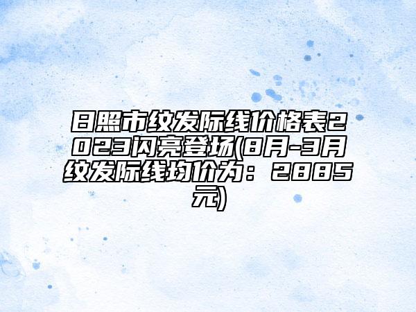 日照市紋發(fā)際線價(jià)格表2023閃亮登場(chǎng)(8月-3月紋發(fā)際線均價(jià)為：2885元)