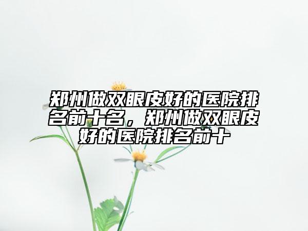 鄭州做雙眼皮好的醫(yī)院排名前十名，鄭州做雙眼皮好的醫(yī)院排名前十