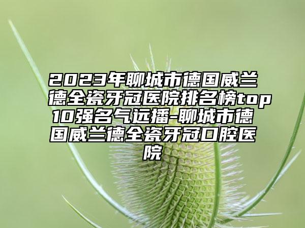 2023年聊城市德國(guó)威蘭德全瓷牙冠醫(yī)院排名榜top10強(qiáng)名氣遠(yuǎn)播-聊城市德國(guó)威蘭德全瓷牙冠口腔醫(yī)院