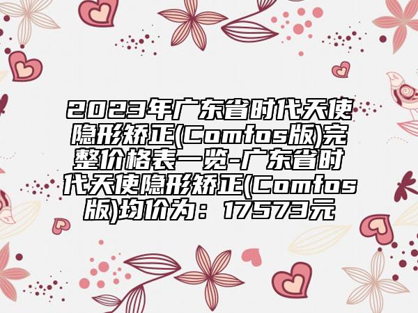 2023年廣東省時(shí)代天使隱形矯正(Comfos版)完整價(jià)格表一覽-廣東省時(shí)代天使隱形矯正(Comfos版)均價(jià)為：17573元