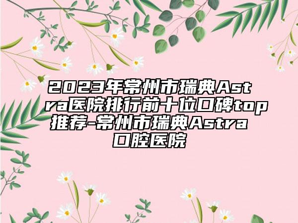 2023年常州市瑞典Astra醫(yī)院排行前十位口碑top推薦-常州市瑞典Astra口腔醫(yī)院