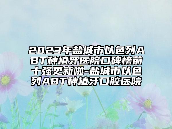 2023年鹽城市以色列ABT種植牙醫(yī)院口碑榜前十強更新啦-鹽城市以色列ABT種植牙口腔醫(yī)院