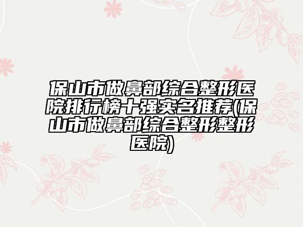 保山市做鼻部綜合整形醫(yī)院排行榜十強實名推薦(保山市做鼻部綜合整形整形醫(yī)院)