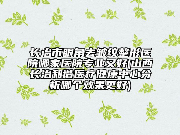 長治市眼角去皺紋整形醫(yī)院哪家醫(yī)院專業(yè)又好(山西長治和諧醫(yī)療健康中心分析哪個效果更好)