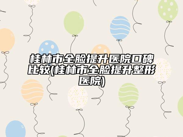 桂林市全臉提升醫(yī)院口碑比較(桂林市全臉提升整形醫(yī)院)