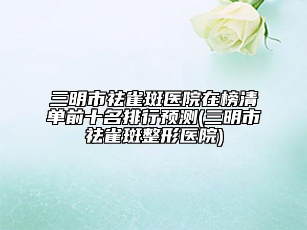 三明市祛雀斑醫(yī)院在榜清單前十名排行預(yù)測(三明市祛雀斑整形醫(yī)院)