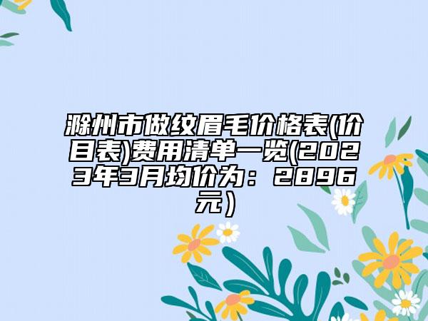 滁州市做紋眉毛價(jià)格表(價(jià)目表)費(fèi)用清單一覽(2023年3月均價(jià)為：2896元）