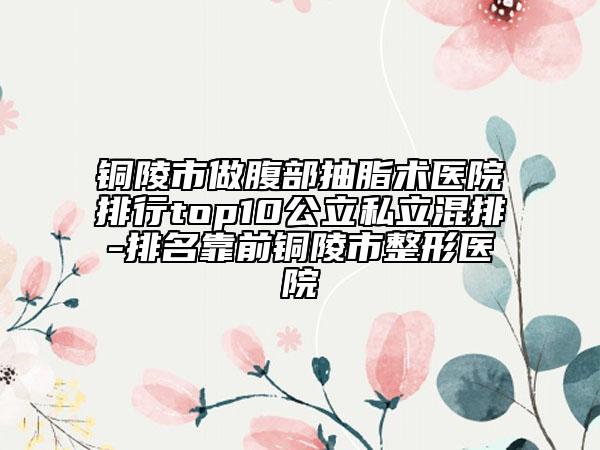 銅陵市做腹部抽脂術醫(yī)院排行top10公立私立混排-排名靠前銅陵市整形醫(yī)院