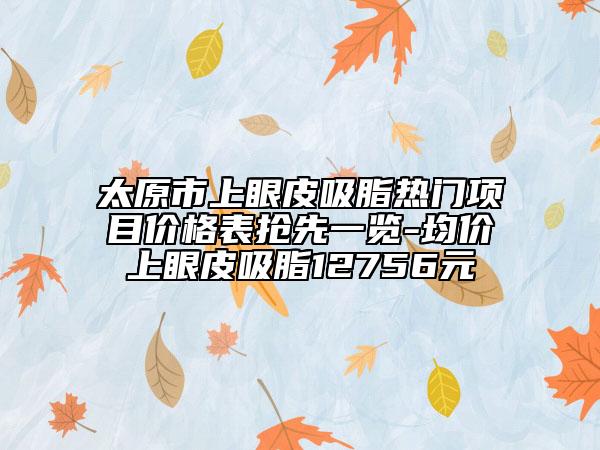 太原市上眼皮吸脂熱門項(xiàng)目?jī)r(jià)格表?yè)屜纫挥[-均價(jià)上眼皮吸脂12756元