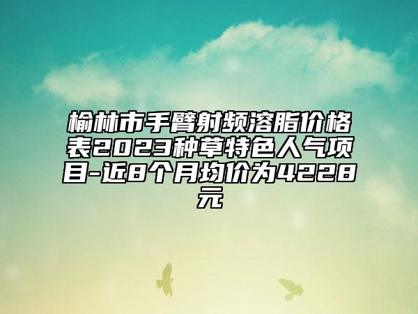 榆林市手臂射頻溶脂價(jià)格表2023種草特色人氣項(xiàng)目-近8個(gè)月均價(jià)為4228元